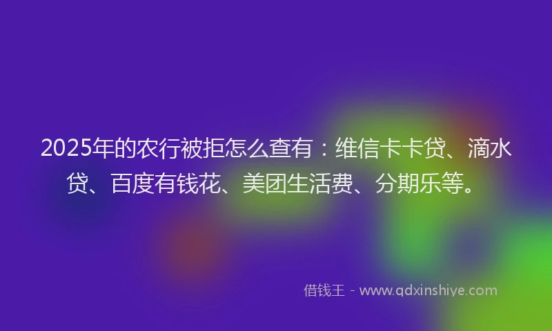 2025年的农行被拒怎么查有：维信卡卡贷、滴水贷、百度有钱花、美团生活费、分期乐等。