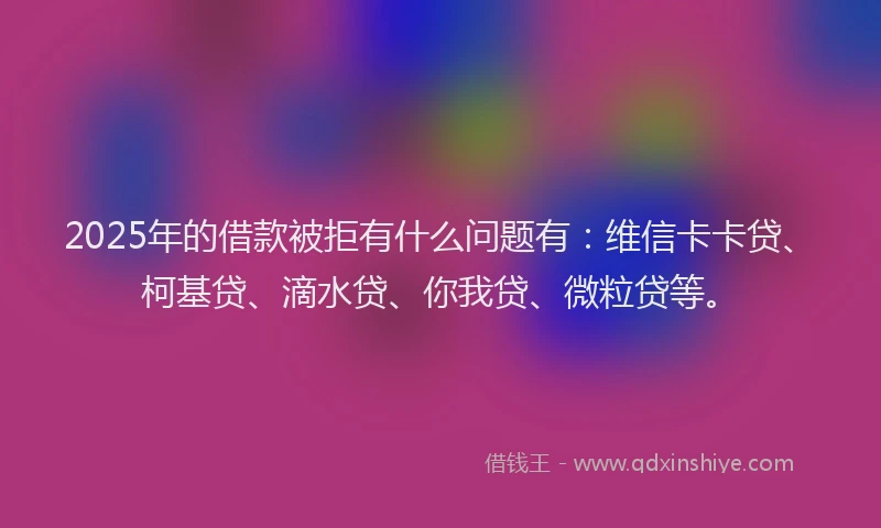 2025年的借款被拒有什么问题有：维信卡卡贷、柯基贷、滴水贷、你我贷、微粒贷等。