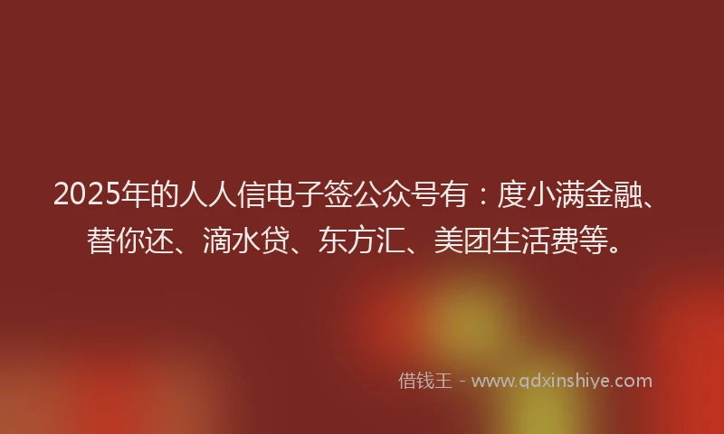 2025年的人人信电子签公众号有：度小满金融、替你还、滴水贷、东方汇、美团生活费等。