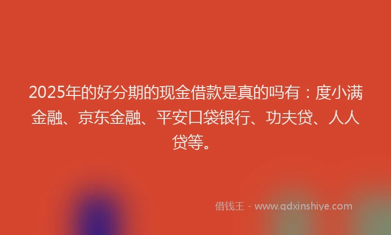 2025年的好分期的现金借款是真的吗有：度小满金融、京东金融、平安口袋银行、功夫贷、人人贷等。