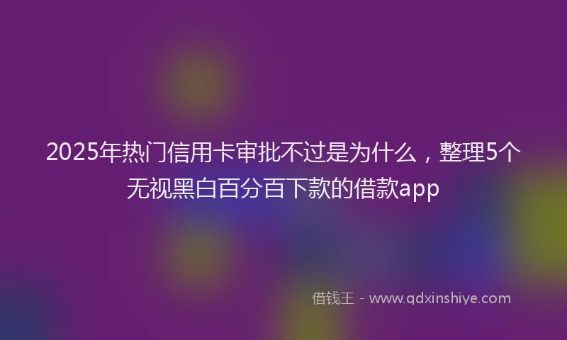 2025年热门信用卡审批不过是为什么，整理5个无视黑白百分百下款的借款app