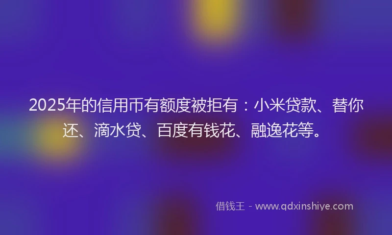2025年的信用币有额度被拒有：小米贷款、替你还、滴水贷、百度有钱花、融逸花等。