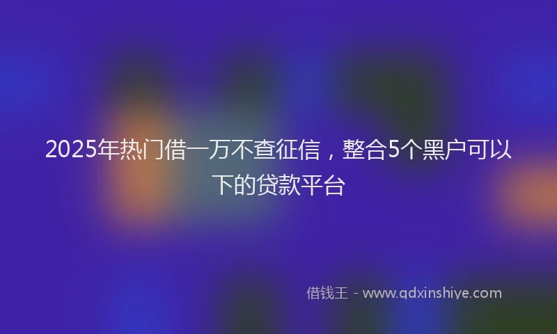 2025年热门借一万不查征信，整合5个黑户可以下的贷款平台