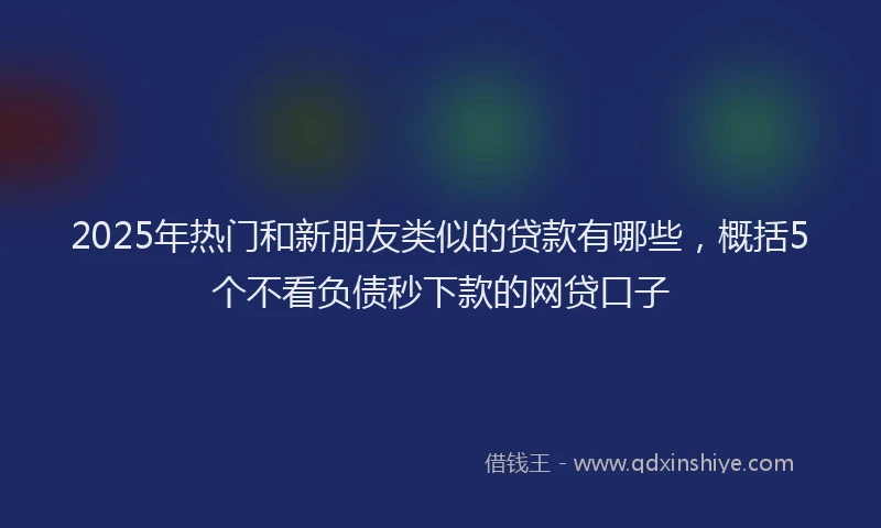 2025年热门和新朋友类似的贷款有哪些，概括5个不看负债秒下款的网贷口子