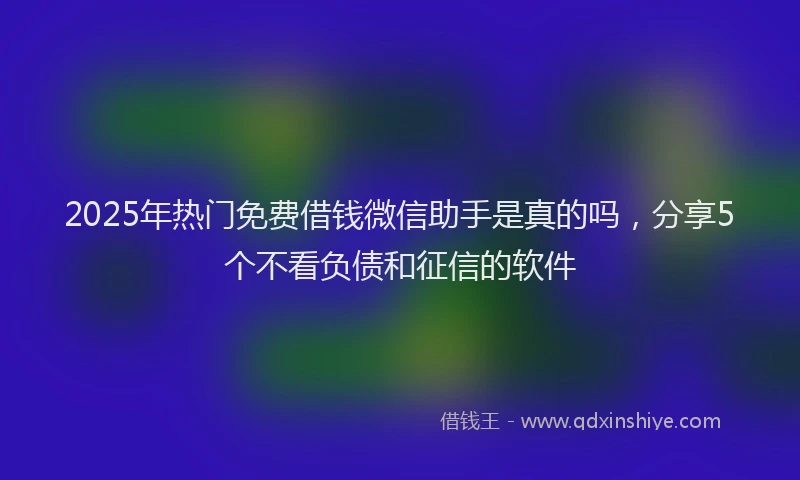 2025年热门免费借钱微信助手是真的吗，分享5个不看负债和征信的软件