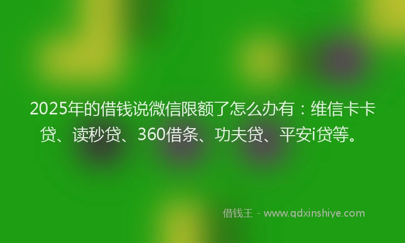 2025年的借钱说微信限额了怎么办有：维信卡卡贷、读秒贷、360借条、功夫贷、平安i贷等。