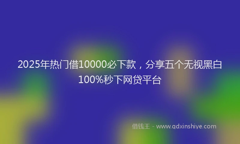 2025年热门借10000必下款，分享五个无视黑白100%秒下网贷平台