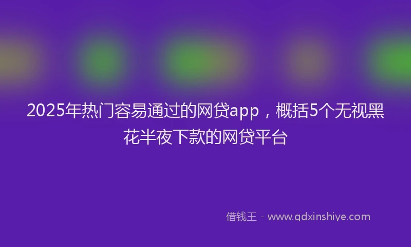 2025年热门容易通过的网贷app，概括5个无视黑花半夜下款的网贷平台