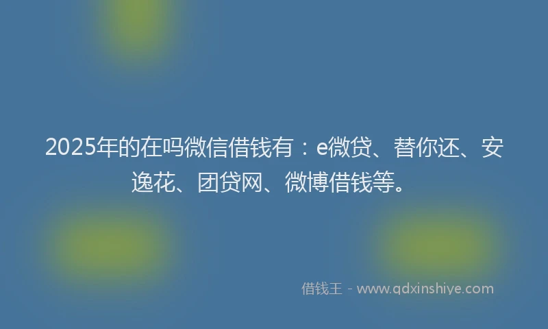 2025年的在吗微信借钱有：e微贷、替你还、安逸花、团贷网、微博借钱等。