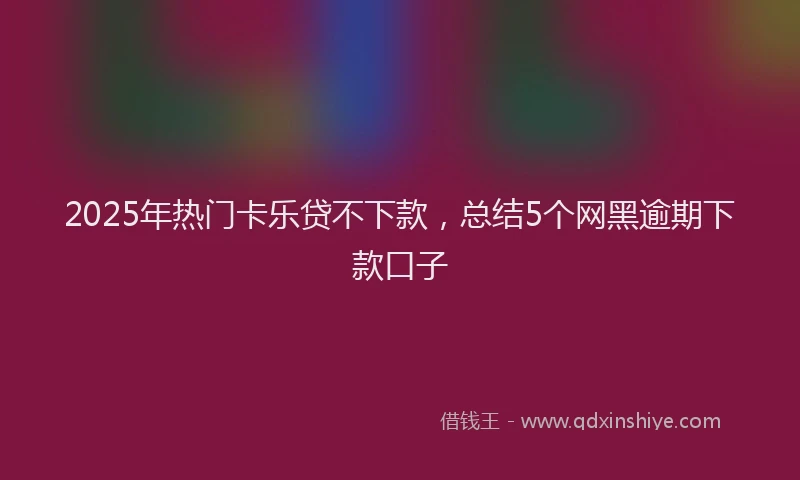 2025年热门卡乐贷不下款，总结5个网黑逾期下款口子