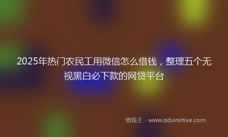 2025年热门农民工用微信怎么借钱，整理五个无视黑白必下款的网贷平台