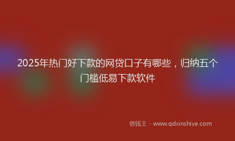 2025年热门好下款的网贷口子有哪些，归纳五个门槛低易下款软件