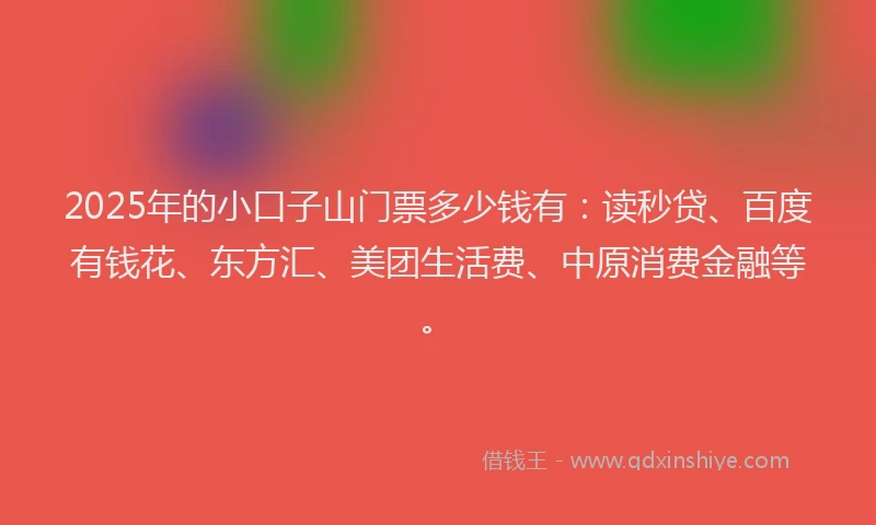 2025年的小口子山门票多少钱有：读秒贷、百度有钱花、东方汇、美团生活费、中原消费金融等。