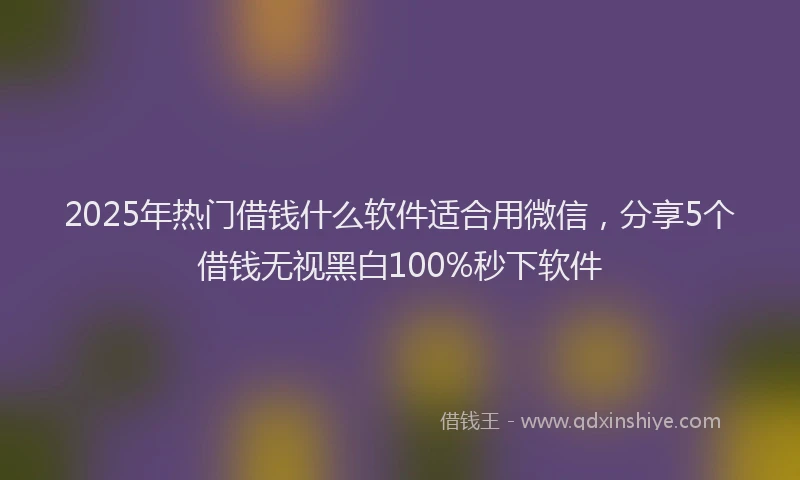 2025年热门借钱什么软件适合用微信，分享5个借钱无视黑白100%秒下软件
