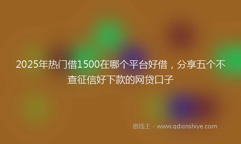 2025年热门借1500在哪个平台好借，分享五个不查征信好下款的网贷口子