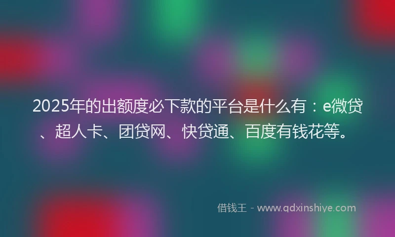 2025年的出额度必下款的平台是什么有：e微贷、超人卡、团贷网、快贷通、百度有钱花等。