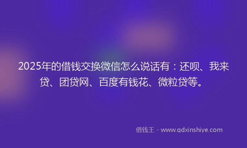 2025年的借钱交换微信怎么说话有：还呗、我来贷、团贷网、百度有钱花、微粒贷等。