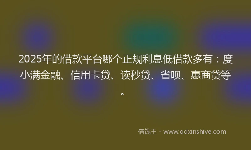 2025年的借款平台哪个正规利息低借款多有：度小满金融、信用卡贷、读秒贷、省呗、惠商贷等。