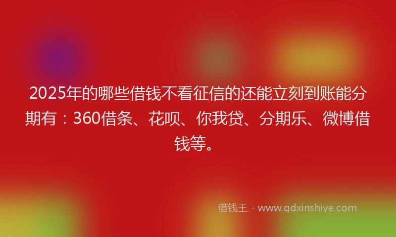 2025年的哪些借钱不看征信的还能立刻到账能分期有：360借条、花呗、你我贷、分期乐、微博借钱等。