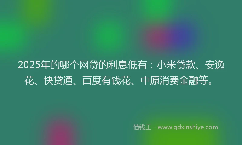 2025年的哪个网贷的利息低有：小米贷款、安逸花、快贷通、百度有钱花、中原消费金融等。