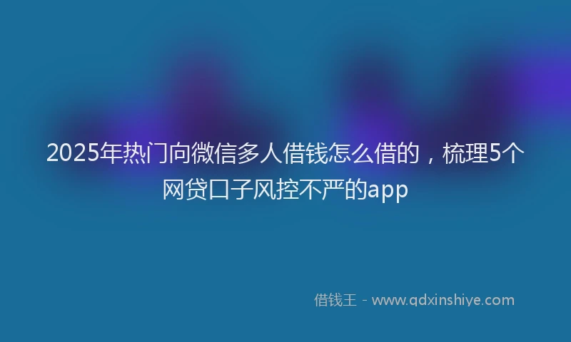 2025年热门向微信多人借钱怎么借的，梳理5个网贷口子风控不严的app