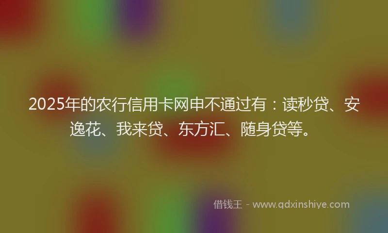 2025年的农行信用卡网申不通过有：读秒贷、安逸花、我来贷、东方汇、随身贷等。
