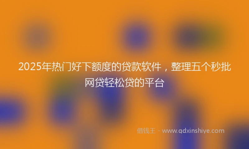 2025年热门好下额度的贷款软件，整理五个秒批网贷轻松贷的平台