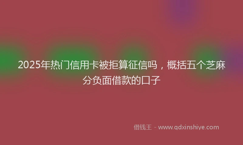 2025年热门信用卡被拒算征信吗，概括五个芝麻分负面借款的口子