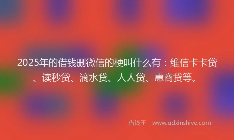 2025年的借钱删微信的梗叫什么有：维信卡卡贷、读秒贷、滴水贷、人人贷、惠商贷等。