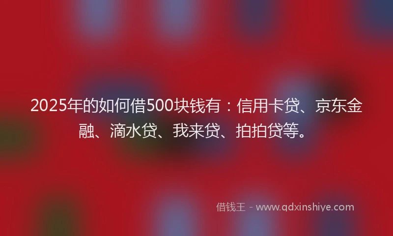 2025年的如何借500块钱有：信用卡贷、京东金融、滴水贷、我来贷、拍拍贷等。