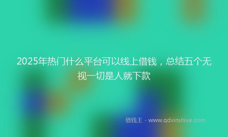 2025年热门什么平台可以线上借钱，总结五个无视一切是人就下款