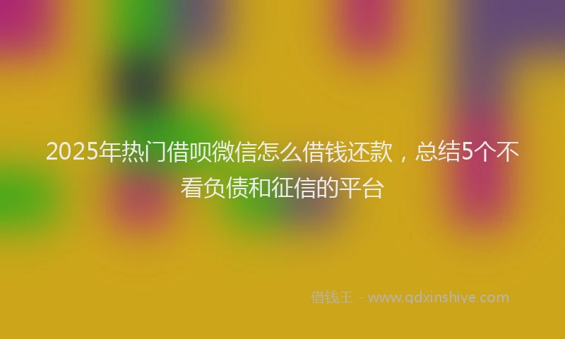 2025年热门借呗微信怎么借钱还款，总结5个不看负债和征信的平台