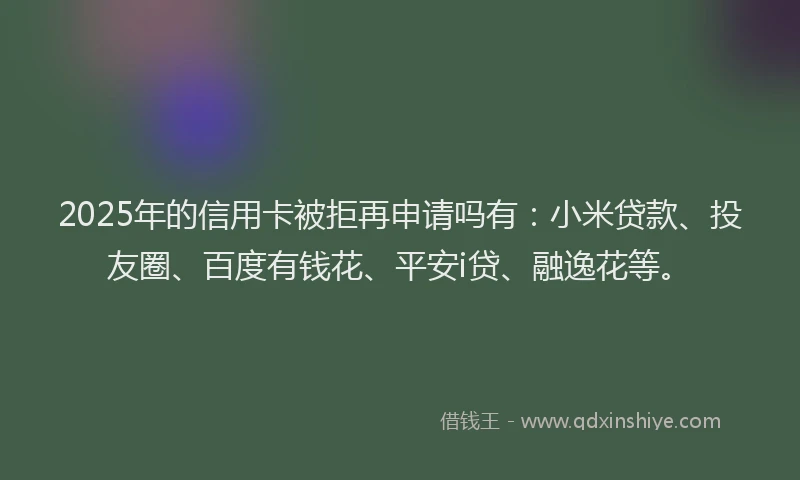 2025年的信用卡被拒再申请吗有:小米贷款、投友圈、百度有钱花、平安i贷、融逸花等。