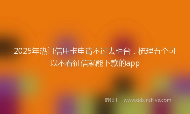 2025年热门信用卡申请不过去柜台，梳理五个可以不看征信就能下款的app