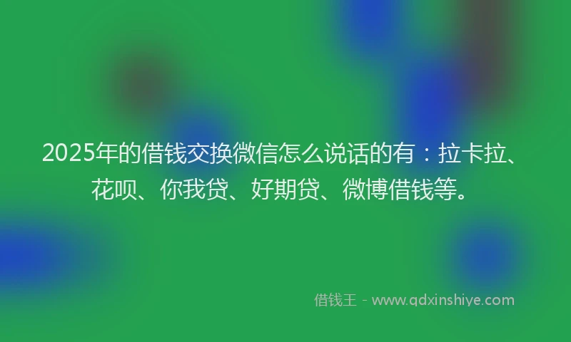 2025年的借钱交换微信怎么说话的有：拉卡拉、花呗、你我贷、好期贷、微博借钱等。