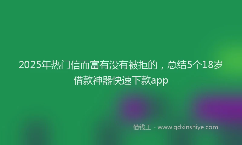 2025年热门信而富有没有被拒的，总结5个18岁借款神器快速下款app