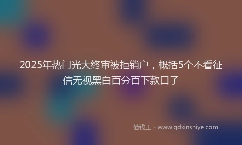 2025年热门光大终审被拒销户，概括5个不看征信无视黑白百分百下款口子