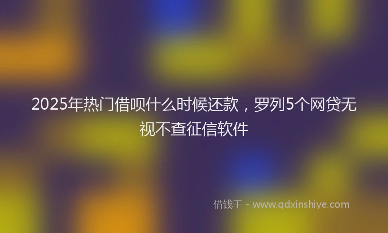 2025年热门借呗什么时候还款，罗列5个网贷无视不查征信软件