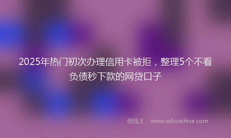 2025年热门初次办理信用卡被拒，整理5个不看负债秒下款的网贷口子