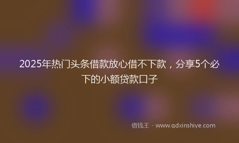 2025年热门头条借款放心借不下款，分享5个必下的小额贷款口子