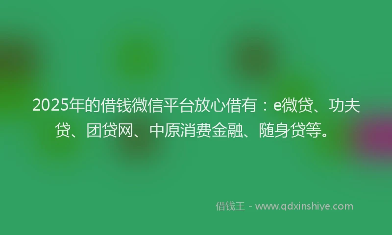 2025年的借钱微信平台放心借有：e微贷、功夫贷、团贷网、中原消费金融、随身贷等。