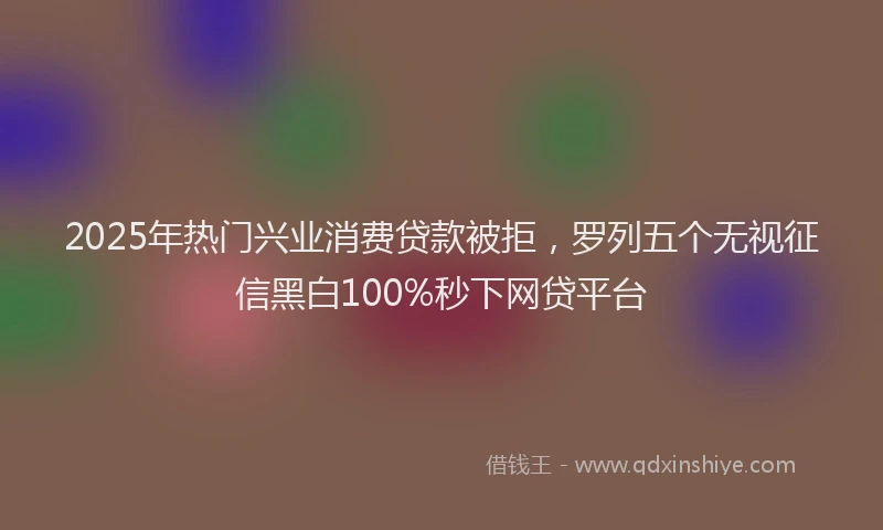 2025年热门兴业消费贷款被拒，罗列五个无视征信黑白100%秒下网贷平台