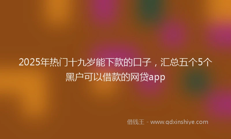 2025年热门十九岁能下款的口子，汇总五个5个黑户可以借款的网贷app