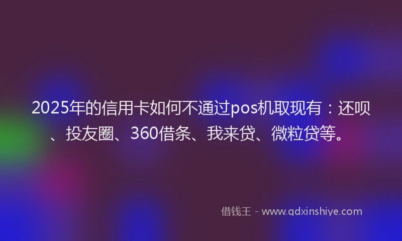 2025年的信用卡如何不通过pos机取现有：还呗、投友圈、360借条、我来贷、微粒贷等。