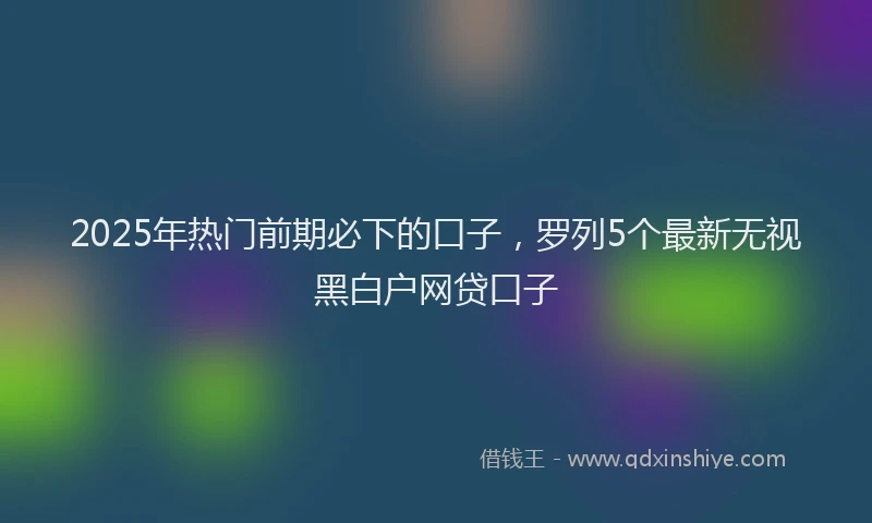 2025年热门前期必下的口子，罗列5个最新无视黑白户网贷口子