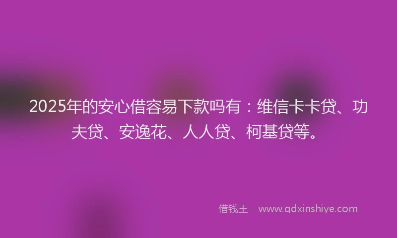 2025年的安心借容易下款吗有：维信卡卡贷、功夫贷、安逸花、人人贷、柯基贷等。