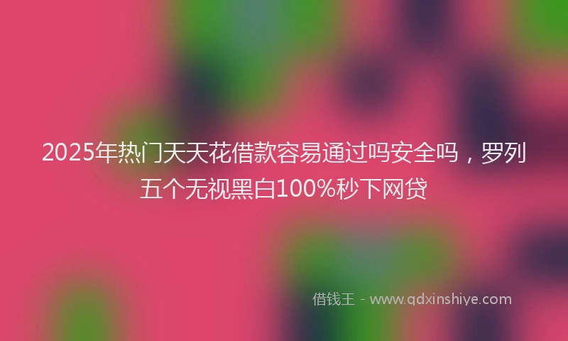 2025年热门天天花借款容易通过吗安全吗，罗列五个无视黑白100%秒下网贷