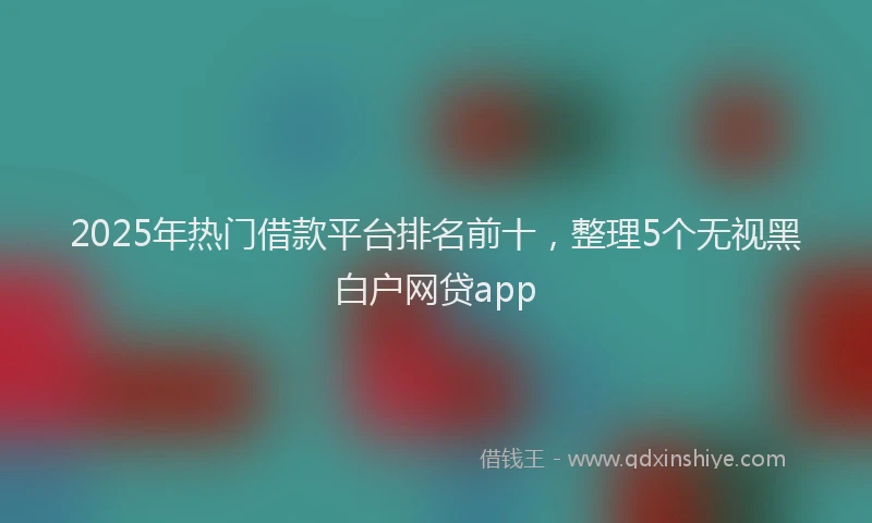 2025年热门借款平台排名前十，整理5个无视黑白户网贷app