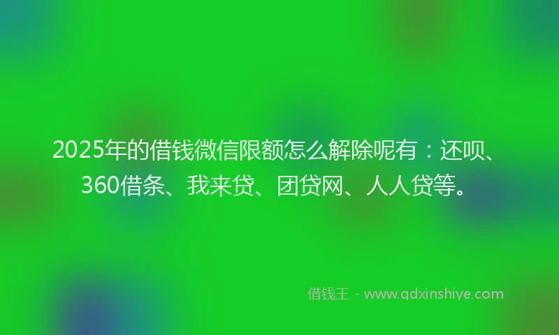 2025年的借钱微信限额怎么解除呢有：还呗、360借条、我来贷、团贷网、人人贷等。