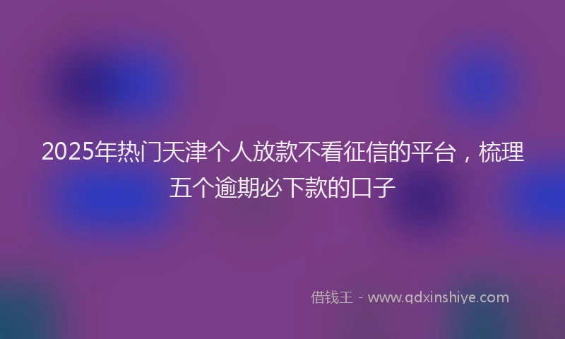 2025年热门天津个人放款不看征信的平台，梳理五个逾期必下款的口子